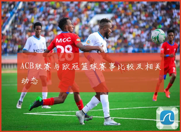 ACB联赛与欧冠篮球赛事比较及相关动态