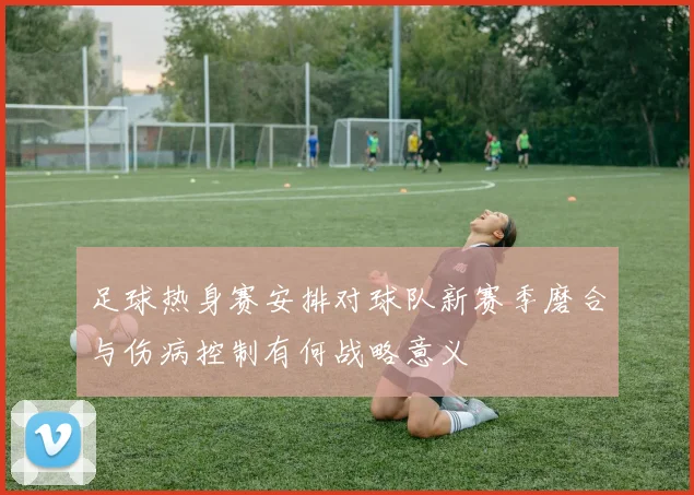 足球热身赛安排对球队新赛季磨合与伤病控制有何战略意义